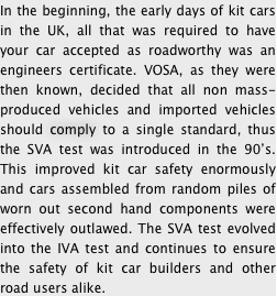 In the beginning, the early days of kit cars in the UK, all that was required to have your car accepted as roadworthy was an engineers certificate. VOSA, as they were then known, decided that all non mass-produced vehicles and imported vehicles should comply to a single standard, thus the SVA test was introduced in the 90’s. This improved kit car safety enormously and cars assembled from random piles of worn out second hand components were effectively outlawed. The SVA test evolved into the IVA test and continues to ensure the safety of kit car builders and other road users alike. 